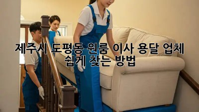 제주시 도평동 원룸 이사, 용달 업체 쉽게 찾는 방법!
